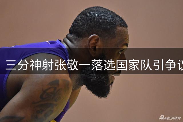 三分神射张敬一落选国家队引争议 宫帅用人标准遭质疑