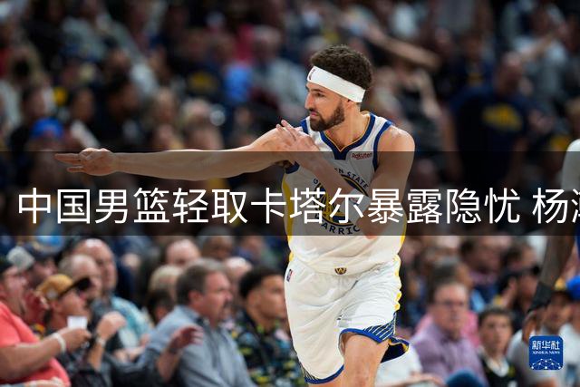 中国男篮轻取卡塔尔暴露隐忧 杨瀚森表现抢眼