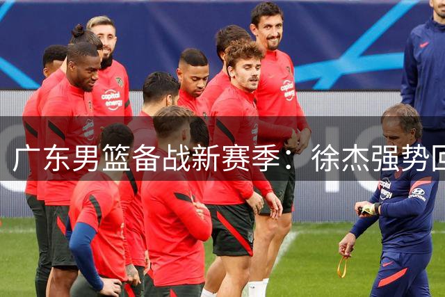 广东男篮备战新赛季：徐杰强势回归，任骏飞指导新人，全队苦练体能