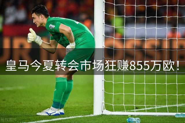 皇马今夏转会市场狂赚855万欧！青训造血能力成最大功臣
