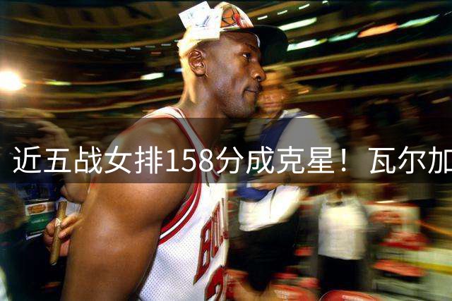 近五战女排158分成克星！瓦尔加斯剑指MVP 仅1招就让赵勇无能为力