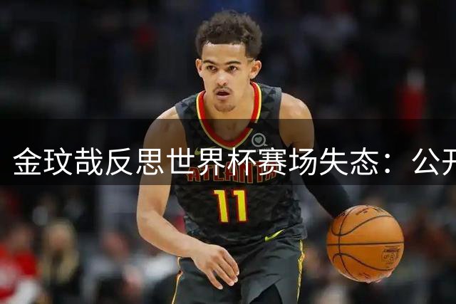 金玟哉反思世界杯赛场失态：公开道歉并展望亚洲杯